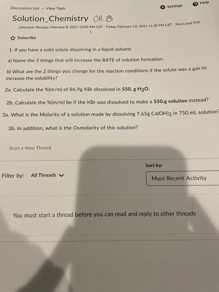 Help
Discussions List > View Topic
* Settings
Solution_Chemistry CH.8
Unlocked: Monday, February 8, 2021 12:00 AM CST - Friday, February 12, 2021 11:30 PM CST. Must post iise.
* Subscribe
1. If you have a solid solute dissolving in a liquid solvent:
a) Name the 3 things that will increase the RATE of solution formation.
b) What are the 2 things you change for the reaction conditions if the solute was a gas to
increase the solubility?
2a. Calculate the %(m/m) of 86.9g KBr dissolved in 550. g H20.
2b. Calculate the %(m/m) be if the KBr was dissolved to make a 550.g solution instead?
3a. What is the Molarity of a solution made by dissolving 7.65g Ca(OH)2 in 750.mL solution:
3b. In addition, what is the Osmolarity of this solution?
Start a New Thread
Sort by:
Filter by:
All Threads v
Most Recent Activity
You must start a thread before you can read and reply to other threads
