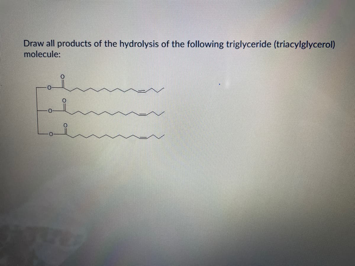 Draw all products of the hydrolysis of the following triglyceride (triacylglycerol)
molecule:
