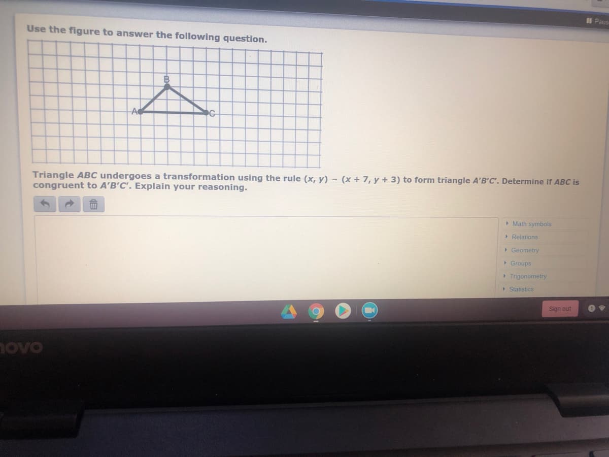 II Paus
Use the figure to answer the following question.
B
A
Triangle ABC undergoes a transformation using the rule (x, y) - (x + 7, y + 3) to form triangle A'B'C'. Determine if ABC is
congruent to A'B'C'. Explain your reasoning.
> Math symbols
> Relations
> Geometry
> Groups
> Trigonometry
> Statistics
Sign out
novo
