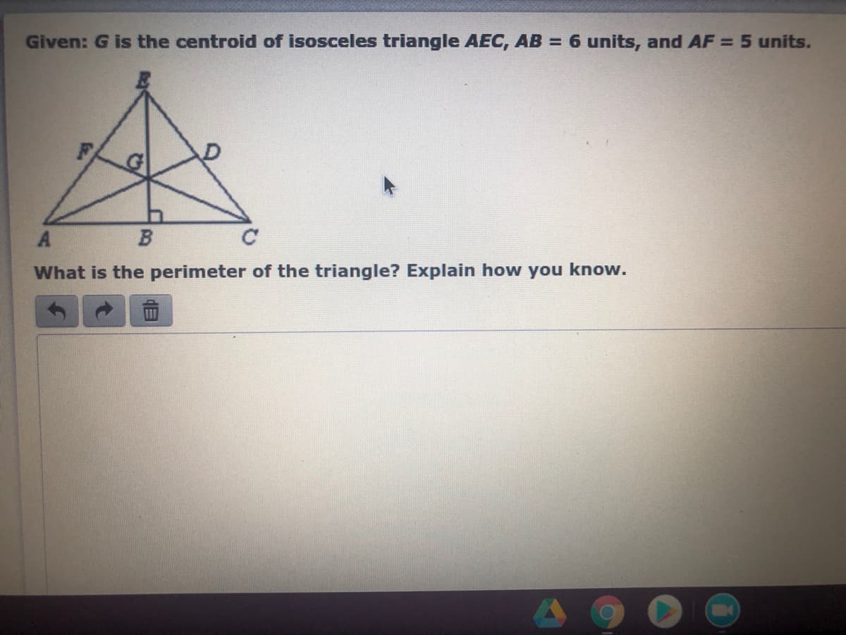 **Given**: \( G \) is the centroid of isosceles triangle \( AEC \), \( AB = 6 \) units, and \( AF = 5 \) units.

*Diagram Explanation:*

The diagram depicts an isosceles triangle \( AEC \) with \( G \) marked as the centroid. Several line segments are drawn inside the triangle:

- \( AE \) and \( EC \) appear to be the equal sides of the isosceles triangle.
- The centroid \( G \) is the intersection of the medians of the triangle. It divides each median into a ratio of 2:1.

The triangle also includes:

- Line segment \( AB \).
- Line segment \( AF \).

*Question*: What is the perimeter of the triangle? Explain how you know.