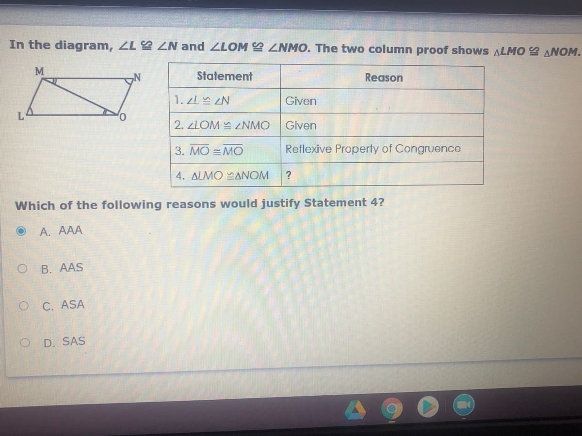 In the diagram, ZL ZN and ZLOM ZNMO. The two column proof shows ALMO ANOM.
M
Statement
Reason
1. zL ZN
Given
L
2. ZLOM NMO
Given
3. MO =MO
Reflexive Property of Congruence
4. ALMO ANOM
Which of the following reasons would justify Statement 4?
А. АAА
В. АAS
C. ASA
D. SAS
