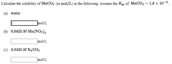 Calculate the solubility of MnCO3 (in mol/L) in the following. Assume the Kp of MnCO3 = 1.8 x 10 11,
(a) water
mol L
(b) 0.0423 M Mn(NO3),
mol L
(c) 0.0423 M K2CO3
mol L
