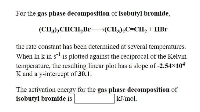 For the gas phase decomposition of isobutyl bromide,
(CH3),CHCH,Br(CH3),C=CH, + HBr
the rate constant has been determined at several temperatures.
When In k in s is plotted against the reciprocal of the Kelvin
temperature, the resulting linear plot has a slope of -2.54x104
K and a y-intercept of 30.1.
The activation energy for the gas phase decomposition of
isobutyl bromide is
kJ/mol.
