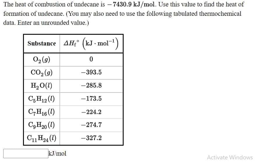 The heat of combustion of undecane is - 7430.9 kJ/mol. Use this value to find the heat of
formation of undecane. (You may also need to use the following tabulated thermochemical
data. Enter an unrounded value.)
Substance AH° (kJ mol-)
02 (9)
CO2 (9)
-393.5
H, O(1)
-285.8
C; H12 (1)
-173.5
C,H16 (1)
-224.2
C9 H20 (1)
-274.7
C11H24 (1)
-327.2
kJ/mol
Activate Windows
