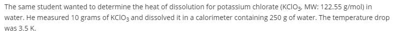 The same student wanted to determine the heat of dissolution for potassium chlorate (Kclo, MW: 122.55 g/mol) in
water. He measured 10 grams of Kcloz and dissolved it in a calorimeter containing 250 g of water. The temperature drop
was 3.5 K.
