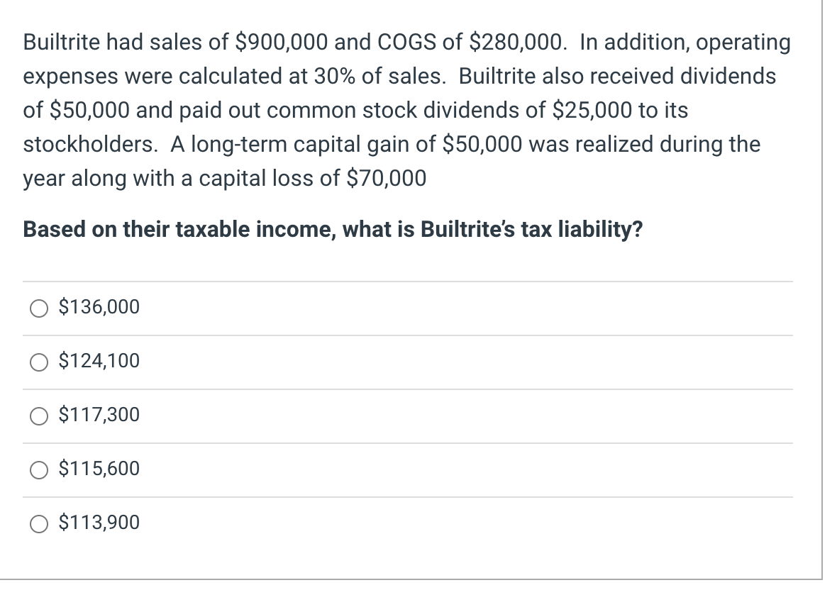 Builtrite had sales of $900,000 and COGS of $280,000. In addition, operating
expenses were calculated at 30% of sales. Builtrite also received dividends
of $50,000 and paid out common stock dividends of $25,000 to its
stockholders. A long-term capital gain of $50,000 was realized during the
year along with a capital loss of $70,000
Based on their taxable income, what is Builtrite's tax liability?
$136,000
$124,100
$117,300
$115,600
O $113,900
