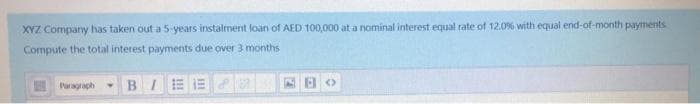 XYZ Company has taken out a 5-years instalment loan of AED 100,000 at a nominal interest equal rate of 12.0% with equal end-of-month payments
Compute the total interest payments due over 3 months
E Paragraph
BI
