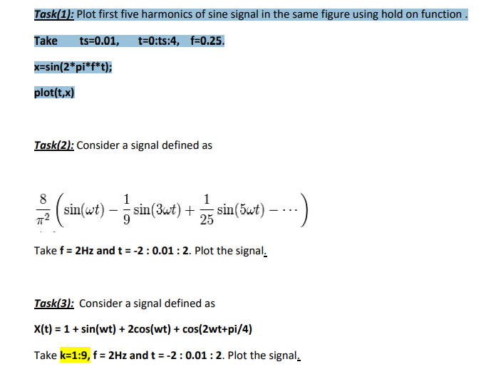 Task(1): Plot first five harmonics of sine signal in the same figure using hold on function
Take ts=0.01, t=0:ts:4, f=0.25.
x=sin(2*pi*f*t);
plot(t, x)
Task(2): Consider a signal defined as
1
(sin(wt) sin(Ket) + sin(at) ----
-
Take f = 2Hz and t= -2: 0.01: 2. Plot the signal.
Task(3): Consider a signal defined as
X(t) = 1 + sin(wt) + 2cos(wt) + cos(2wt+pi/4)
Take k=1:9, f = 2Hz and t = -2: 0.01: 2. Plot the signal,