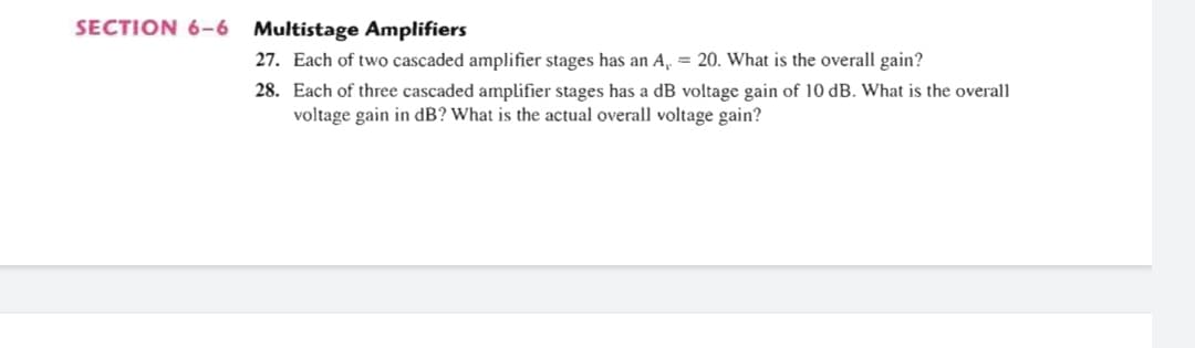 SECTION 6-6 Multistage Amplifiers
27. Each of two cascaded amplifier stages has an A, = 20. What is the overall gain?
28. Each of three cascaded amplifier stages has a dB voltage gain of 10 dB. What is the overall
voltage gain in dB? What is the actual overall voltage gain?
