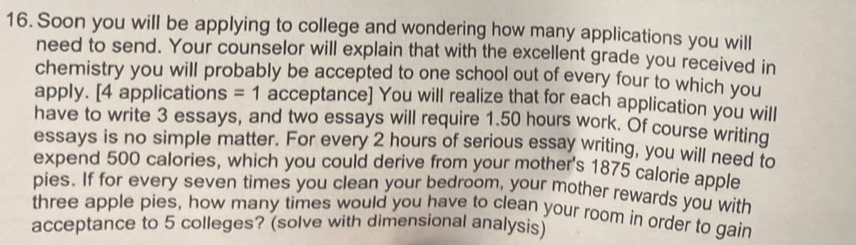 16. Soon you will be applying to college and wondering how many applications you will
need to send. Your counselor will explain that with the excellent grade you received in
chemistry you will probably be accepted to one school out of every four to which you
apply. [4 applications = 1 acceptance] You will realize that for each application you will
have to write 3 essays, and two essays will require 1.50 hours work. Of course writing
essays is no simple matter. For every 2 hours of serious essay writing, you will need to
expend 500 calories, which you could derive from your mother's 1875 calorie apple
three apple pies, how many times would you have to clean your room in order to gain
rewards you with
acceptance to 5 colleges? (solve with dimensional analysis)