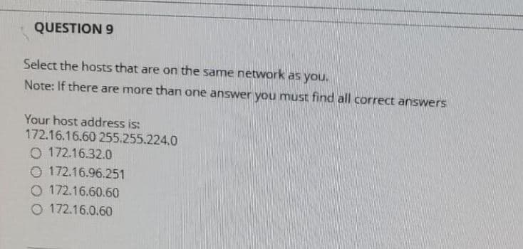 QUESTION 9
Select the hosts that are on the same network as you.
Note: If there are more than one answer you muSt find all correct answers
Your host address is:
172.16.16.60 255.255.224.0
O 172.16.32.0
O 172.16.96.251
O 172.16.60.60
O 172.16.0.60
