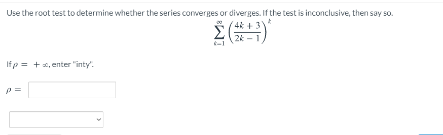 Use the root test to determine whether the series converges or diverges. If the test is inconclusive, then say so.
4k + 3
2k – 1
k=1
If p = + o, enter "inty".
p =
