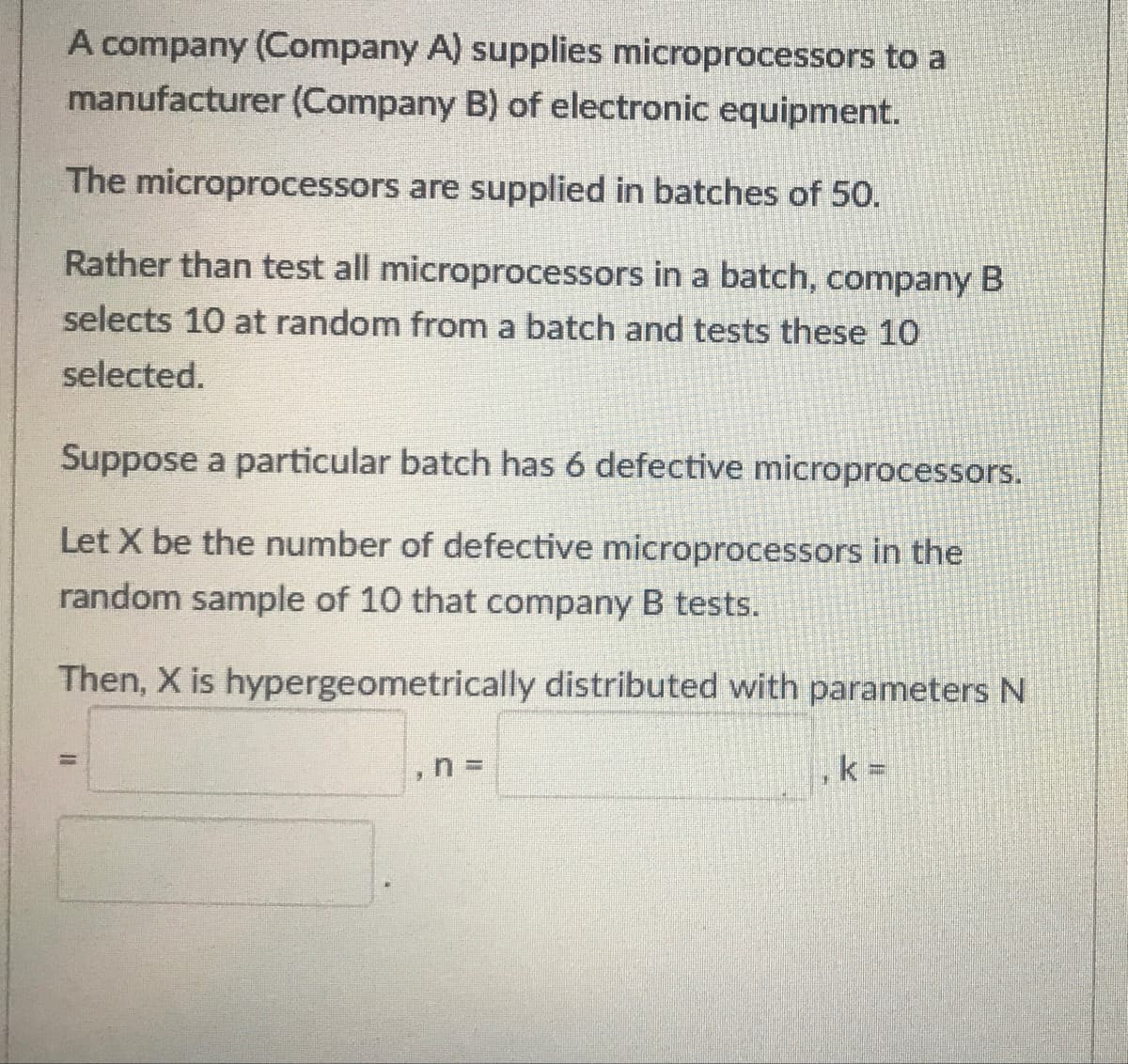 A company (Company A) supplies microprocessors to a
manufacturer (Company B) of electronic equipment.
The microprocessors are supplied in batches of 50.
Rather than test all microprocessors in a batch, company B
selects 10 at random from a batch and tests these 10
selected.
Suppose a particular batch has 6 defective microprocessors.
Let X be the number of defective microprocessors in the
random sample of 10 that company B tests.
Then, X is hypergeometrically distributed with parameters N
%3D
k =
