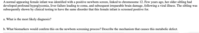 A normal appearing female infant was identified with a positive newborn screen, linked to chromosome 12. Few years ago, her older sibling had
developed profound hypoglycemia, liver failure leading to coma, and subsequent irreparable brain damage, following a viral illness. The sibling was
subsequently shown by clinical testing to have the same disorder that this female infant is screened positive for.
a. What is the most likely diagnosis?
b. What biomarkers would confirm this on the newborn screening process? Describe the mechanism that causes this metabolic defect.
