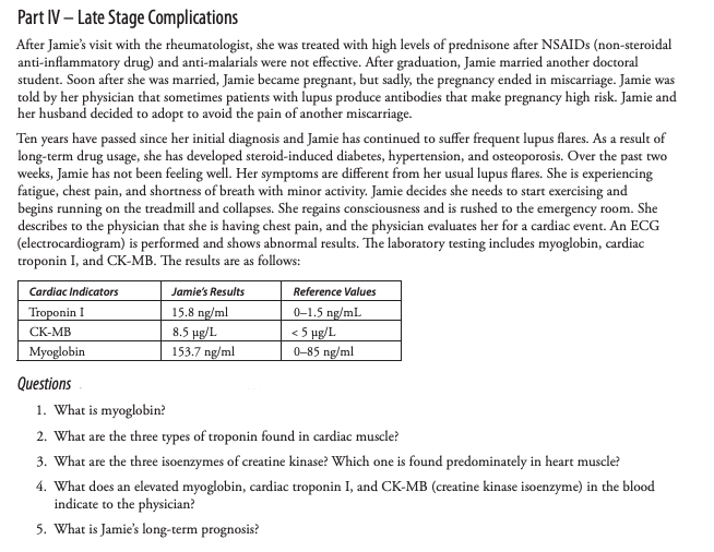 Part IV – Late Stage Complications
After Jamie's visit with the rheumatologist, she was treated with high levels of prednisone after NSAIDS (non-steroidal
anti-inflammatory drug) and anti-malarials were not effective. After graduation, Jamie married another doctoral
student. Soon after she was married, Jamie became pregnant, but sadly, the pregnancy ended in miscarriage. Jamie was
told by her physician that sometimes patients with lupus produce antibodies that make pregnancy high risk. Jamie and
her husband decided to adopt to avoid the pain of another miscarriage.
Ten years have passed since her initial diagnosis and Jamie has continued to suffer frequent lupus flares. As a result of
long-term drug usage, she has developed steroid-induced diabetes, hypertension, and osteoporosis. Over the past two
weeks, Jamie has not been feeling well. Her symptoms are different from her usual lupus flares. She is experiencing
fatigue, chest pain, and shortness of breath with minor activity. Jamie decides she needs to start exercising and
begins running on the treadmill and collapses. She regains consciousness and is rushed to the emergency room. She
describes to the physician that she is having chest pain, and the physician evaluates her for a cardiac event. An ECG
(electrocardiogram) is performed and shows abnormal results. The laboratory testing includes myoglobin, cardiac
troponin I, and CK-MB. The results are as follows:
Cardiac Indicators
Jamie's Results
Reference Values
15.8 ng/ml
8.5 pg/L
153.7 ng/ml
Troponin I
0-1.5 ng/mL
< 5 pg/L
0-85 ng/ml
СК-МB
Myoglobin
Questions
1. What is myoglobin?
2. What are the three types of troponin found in cardiac muscle?
3. What are the three isoenzymes of creatine kinase? Which one is found predominately in heart muscle?
4. What does an elevated myoglobin, cardiac troponin I, and CK-MB (creatine kinase isoenzyme) in the blood
indicate to the physician?
5. What is Jamie's long-term prognosis?
