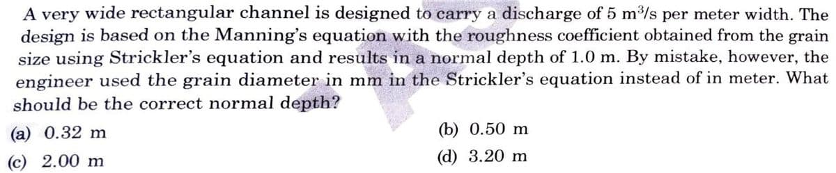 A very wide rectangular channel is designed to carry a discharge of 5 m³/s per meter width. The
design is based on the Manning's equation with the roughness coefficient obtained from the grain
size using Strickler's equation and results in a normal depth of 1.0 m. By mistake, however, the
engineer used the grain diameter in mm in the Strickler's equation instead of in meter. What
should be the correct normal depth?
(a) 0.32 m
(c) 2.00 m
(b) 0.50 m
(d) 3.20 m