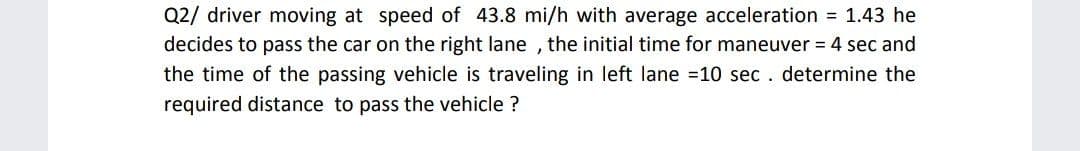 Q2/ driver moving at speed of 43.8 mi/h with average acceleration = 1.43 he
decides to pass the car on the right lane , the initial time for maneuver = 4 sec and
the time of the passing vehicle is traveling in left lane =10 sec . determine the
required distance to pass the vehicle ?

