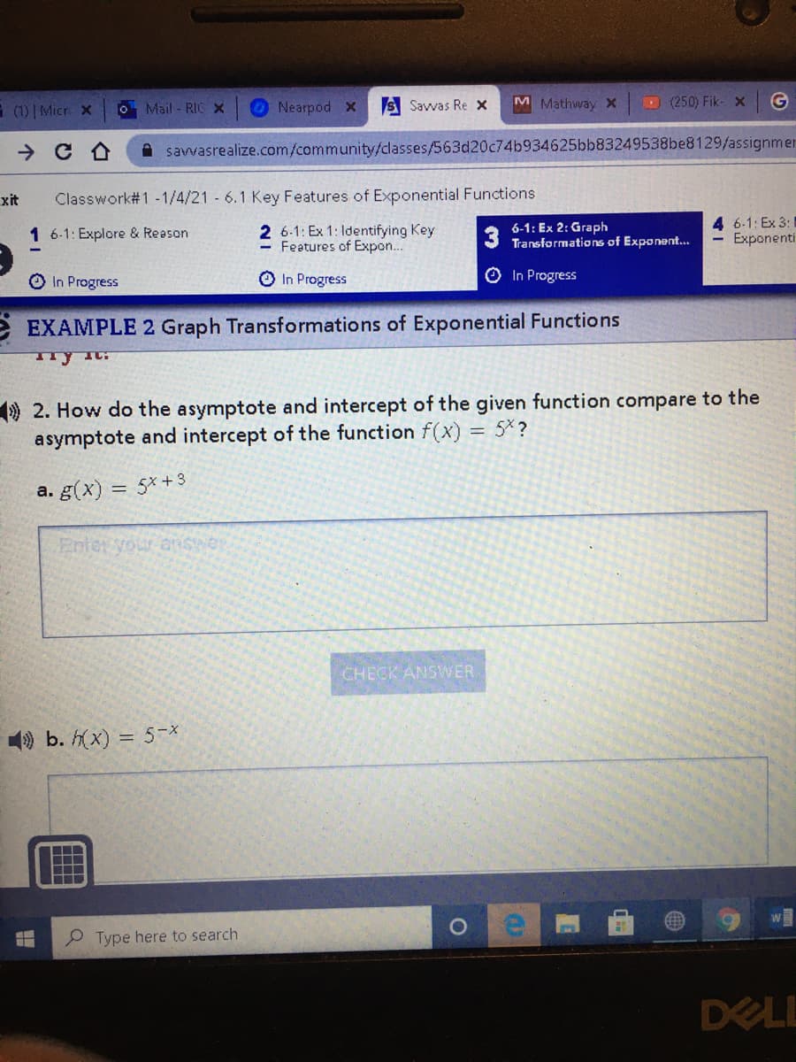 E (1) | Micr x
O Mail - RICX
Nearpod x
S Savvas Re x
M Mathway X
D (250) Fik- x
savvasrealize.com/community/classes/563d20c74b934625bb83249538be8129/assignmen
xit
Classwork#1 -1/4/21 6.1 Key Features of Exponential Functions
2 6-1: Ex 1: Identifying Key
- Features of Expon...
6-1: Ex 2: Graph
Transformations of Exponent...
4 6-1: Ex 3:
Exponenti
1 6-1: Explore & Reason
O In Progress
O In Progress
O In Progress
e EXAMPLE 2 Graph Transformations of Exponential Functions
9 2. How do the asymptote and intercept of the given function compare to the
asymptote and intercept of the function f(x) = 5×?
a. g(x) = 5x+3
Enter your aswer
CHECK ANSWER
9 b. h(x) = 5-X
P Type here to search
DELL
