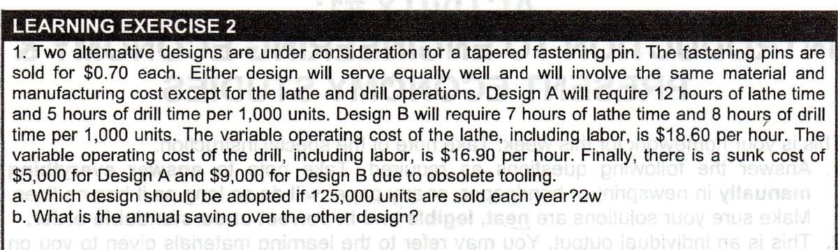 LEARNING EXERCISE 2
1. Two alternative designs are under consideration for a tapered fastening pin. The fastening pins are
sold for $0.70 each. Either design will serve equally well and will involve the same material and
manufacturing cost except for the lathe and drill operations. Design A will require 12 hours of lathe time
and 5 hours of drill time per 1,000 units. Design B will require 7 hours of lathe time and 8 hours of drill
time per 1,000 units. The variable operating cost of the lathe, including labor, is $18.60 per hour. The
variable operating cost of the drill, including labor, is $16.90 per hour. Finally, there is a sunk cost of
$5,000 for Design A and $9,000 for Design B due to obsolete tooling.
a. Which design should be adopted if 125,000 units are sold each year?2w gawen ni yilaunsm
b. What is the annual saving over the other design? dipet jeen
e1s enoiluloe uoy eue elsM
evip elshetem pnimsel ertt of 1ele vem uoY ugjuo ioubivibni ns al airlT
