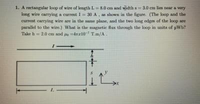 1. A rectangular loop of wire of length L = 8.0 em and wlidth s = 3.0 cm lies near a very
long wire carrying a current 1= 30 A, as shown in the figure. (The loop and the
current carrying wire are in the same plane, and the two long edges of the loop are
paralel to the wire.) What is the mngnetic flux through the loop in unita of pWb?
Take h = 2.0 cm and lod10 T.m/A.
1.
