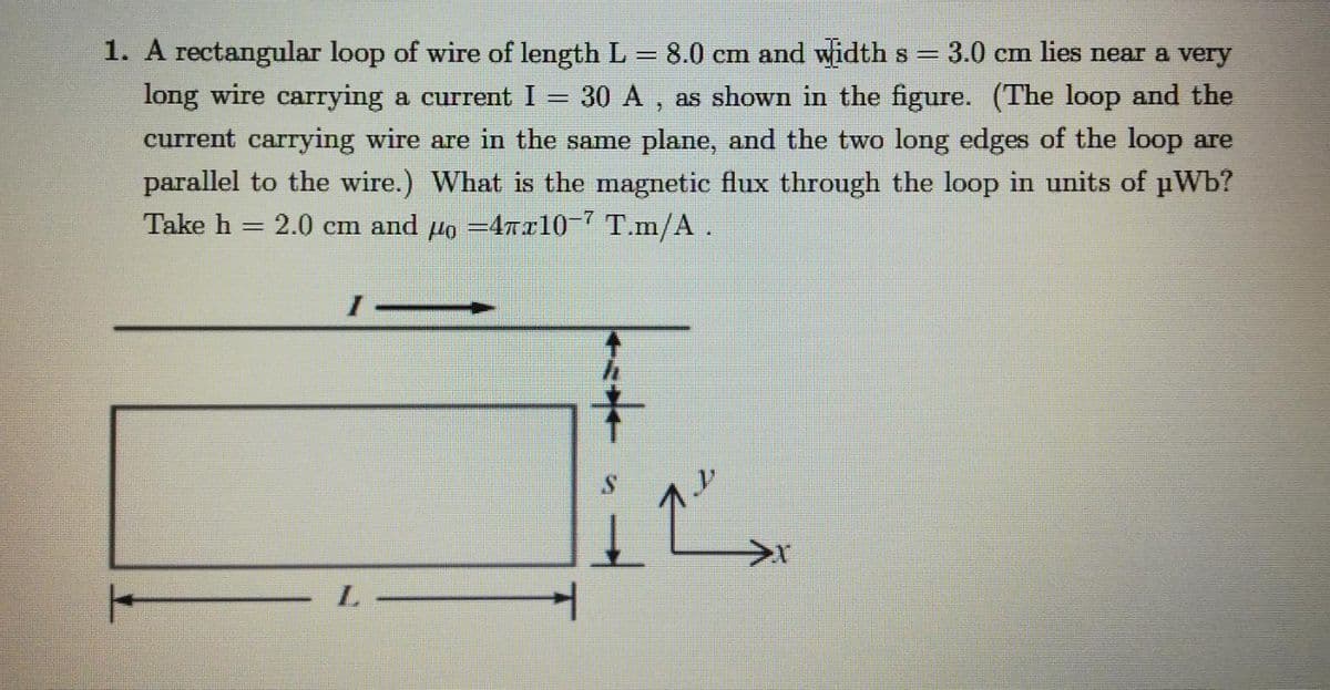 1. A rectangular loop of wire of length L = 8.0 cm and widths = 3.0 cm lies near a very
long wire carrying a current I = 30 A , as shown in the figure. (The loop and the
current carrying wire are in the same plane, and the two long edges of the loop are
parallel to the wire.) What is the magnetic flux through the loop in units of pWb?
Take h = 2.0 cm and µo =4Tr10-7 T.m/A.
