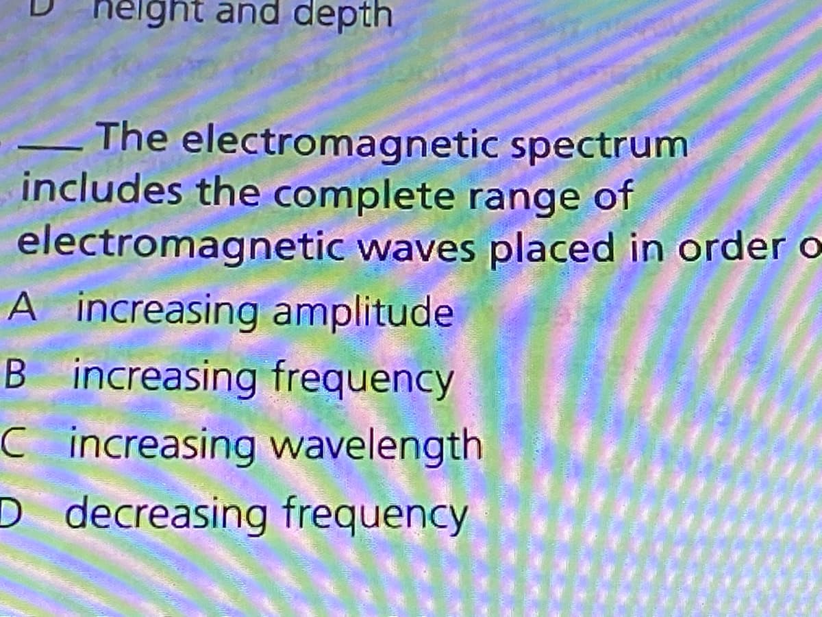 helght and depth
The electromagnetic spectrum
includes the complete range of
electromagnetic waves placed in order o
A increasing amplitude
B increasing frequency
C increasing wavelength
D decreasing frequency
