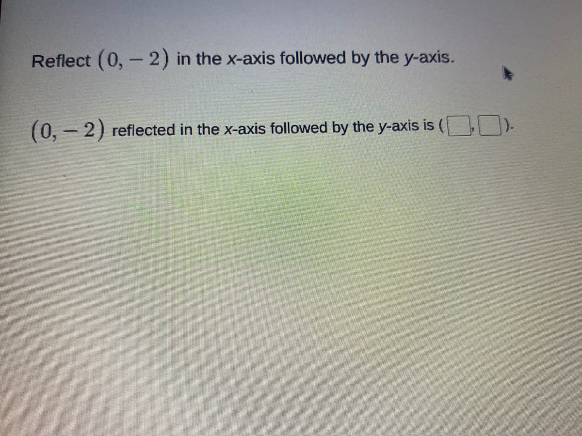 **Reflecting a Point in the Coordinate Plane**

In this lesson, we are going to learn how to reflect a point in the coordinate plane. Specifically, we will reflect the point \((0, -2)\) in the x-axis and then in the y-axis.

**Step-by-Step Reflection**

1. **Reflecting in the x-axis**:
   - When you reflect a point across the x-axis, the y-coordinate changes sign, while the x-coordinate remains the same.
   - For the point \((0, -2)\), reflecting in the x-axis will change the point to \((0, 2)\).

2. **Reflecting in the y-axis**:
   - When you reflect a point across the y-axis, the x-coordinate changes sign, while the y-coordinate remains the same.
   - For the point \((0, 2)\), reflecting in the y-axis will change the point to \((0, 2)\).

In conclusion:
\((0, -2)\) reflected in the x-axis followed by the y-axis is \((0, 2)\).

**Practice Exercise**

Reflect \((0, -2)\) in the x-axis followed by the y-axis.

Answer:
\((0, -2)\) reflected in the x-axis followed by the y-axis is \(( [ \_\_ ] , [ \_\_ ] )\).