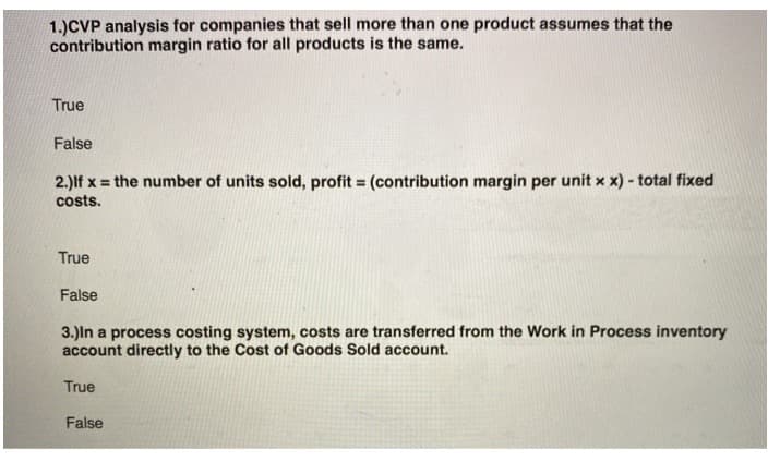 1.)CVP analysis for companies that sell more than one product assumes that the
contribution margin ratio for all products is the same.
True
False
2.) If x = the number of units sold, profit = (contribution margin per unit x x) - total fixed
costs.
True
False
3.)In a process costing system, costs are transferred from the Work in Process inventory
account directly to the Cost of Goods Sold account.
True
False