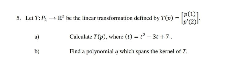 5. Let T: P, → R? be the linear transformation defined by T(p) =
[p(1)*
\p'(2).
a)
Calculate T(p), where (t) = t² – 3t + 7.
b)
Find a polynomial q which spans the kernel of T.
