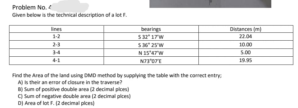 Problem No. 4
Given below is the technical description of a lot F.
lines
Distances (m)
bearings
S 32° 17'W
S 36° 25'W
1-2
22.04
2-3
10.00
3-4
N 15°47'W
5.00
4-1
N73°07'E
19.95
Find the Area of the land using DMD method by supplying the table with the correct entry;
A) Is their an error of closure in the traverse?
B) Sum of positive double area (2 decimal plces)
C) Sum of negative double area (2 decimal plces)
D) Area of lot F. (2 decimal plces)
