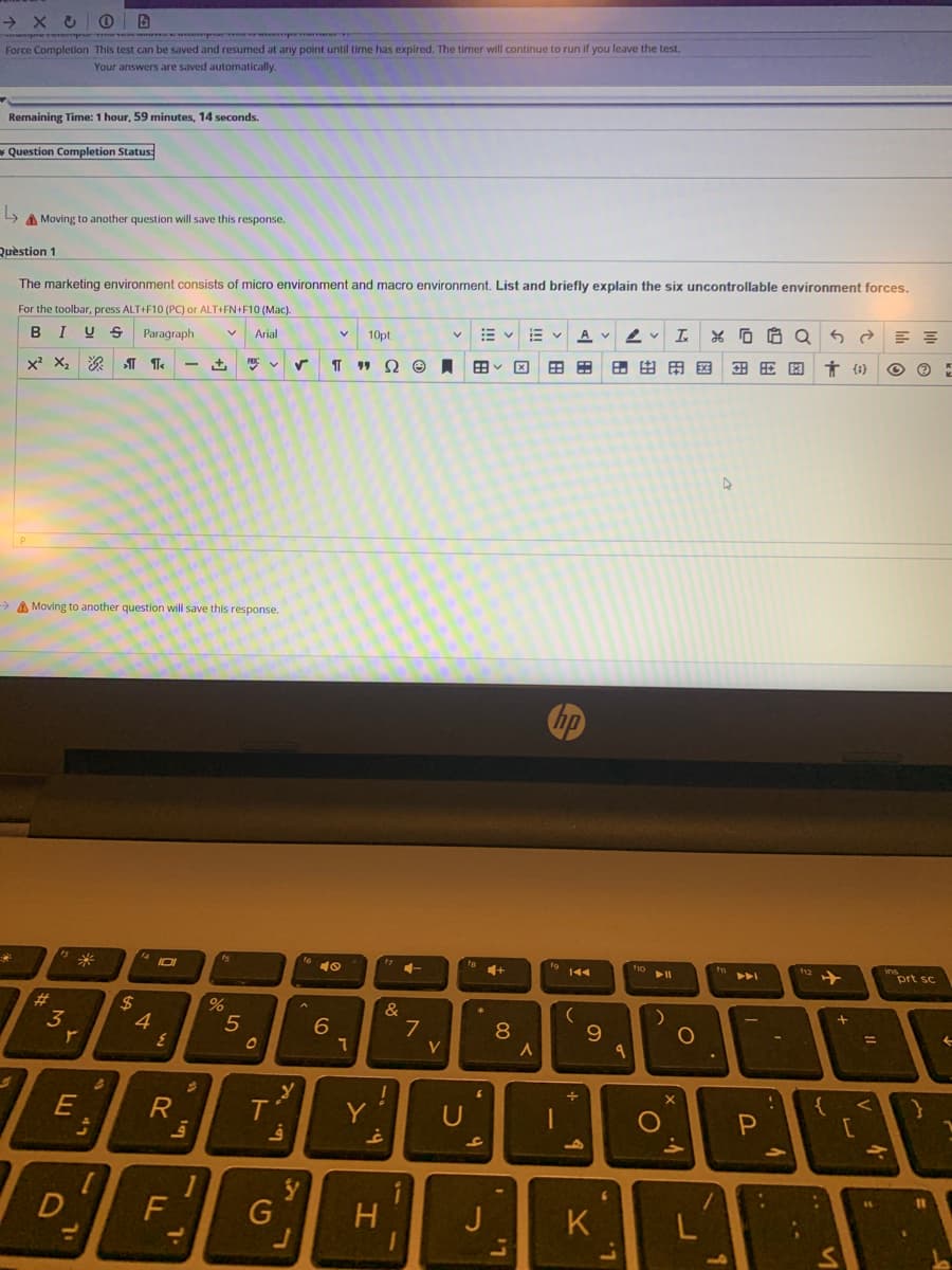 prererem me veemp pe r
Force Completion This test can be saved and resumed at any point until time has expired. The timer will continue to run if you leave the test.
Your answers are saved automatically.
Remaining Time: 1 hour, 59 minutes, 14 seconds.
* Question Completion Status:
A Moving to another question will save this response.
Quèstion 1
The marketing environment consists of micro environment and macro environment. List and briefly explain the six uncontrollable environment forces.
For the toolbar, press ALT+F10 (PC) or ALT+FN+F10 (Mac).
I
U S
Paragraph
E v E v
Arial
10pt
A
田v国
日 由田国
Ť {i}
> A Moving to another question will save this response.
米
10
12
prt sc
%23
3
4
5
7
8
%3D
V
E
Y
U
{
1
D
G
H.
J
K.
LL
%24
