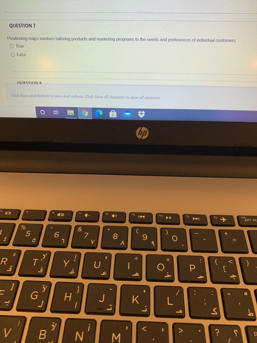 QUESTION 7
Positioning maps involves tailoring products and marketing programs to the needs and preferences of individual customers,
O True
O False
OUESTIONI 8
Click Save and Submit to save and submit. Click Save All Answers to save all answers.
hp
15
t6
17
fg
144
f12
ins
>ト
prt sc
&
5
7
8
V
{
R
Y
J
K
V
..
立
ト
