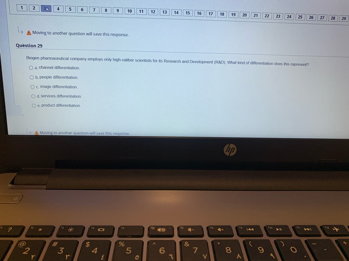 4
5
6
8
9
10
11
12
13
14
15
16
17
19
20
21
22
23
24
25
26
27
28
29
A Moving to another question will save this response.
Question 29
Biogen pharmaceutical company employs only high-caliber scientists for its Research and Development (R&D). What kind of differentiation does this represent?
O a. channel differentiation
O b. people differentiation.
O c. image differentiation.
O d. services differentiation.
O e. product differentiation.
A Moving to another question will save this response.
hp
ts
19
f10
12
144
&
7
V
3
4.
81
01
60
96
5
%24
%23
