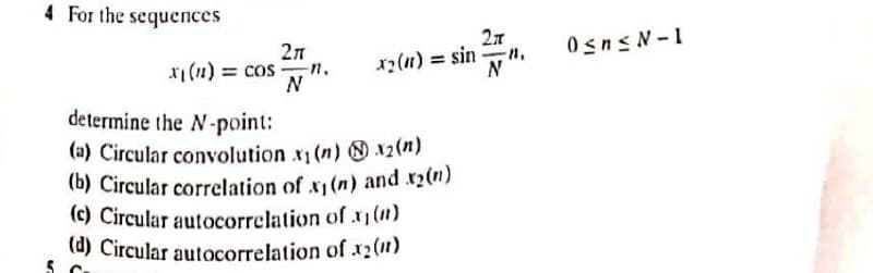 (b) Circular correlation of x1(n) and x2(n)
4 For the sequences
27
Osns N-1
xi (n) = cos n.
N
x2(n) = sin n,
N
determine the N-point:
(a) Circular convolution x (n) 12(n)
(b) Circular correlation of x(n) and x2(m)
(c) Circular autocorrelation of x1(")
(d) Circular autocorrelation of x2(11)
