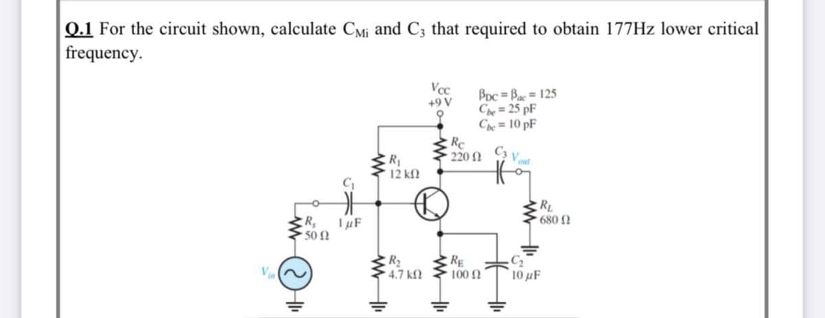 Q.1 For the circuit shown, calculate CMi and C3 that required to obtain 177HZ lower critical
frequency.
Vcc
+9 V
BDc = Bac = 125
Che= 25 pF
Che = 10 pF
Rc
220 2
C3
Vout
R1
12 kf
RL
R,
50 N
680
TµF
Vin
R2
4.7 kf.
RE
100 2
C2
10 µF
