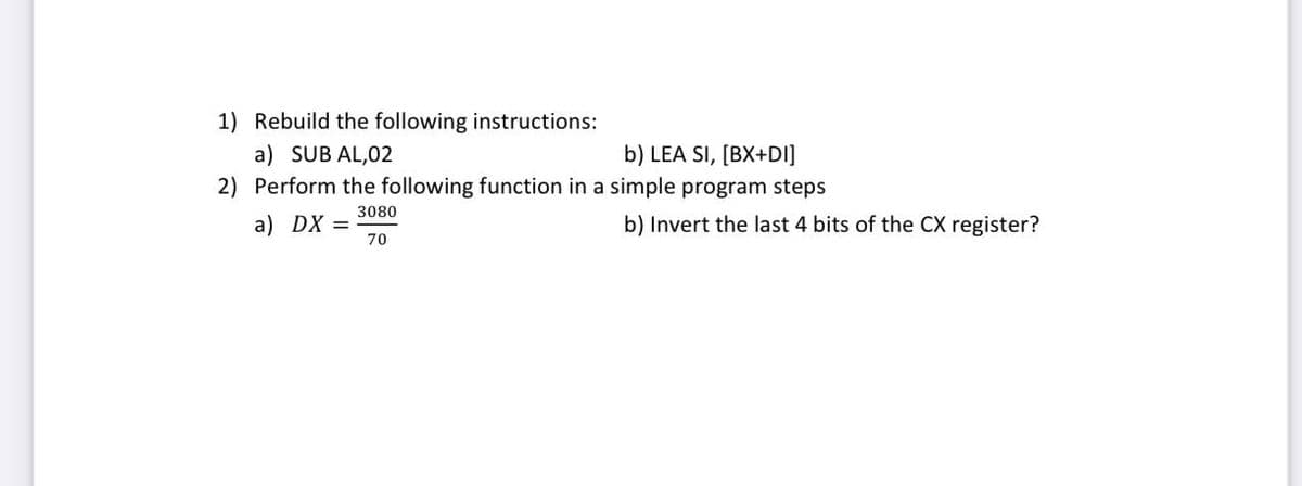 1) Rebuild the following instructions:
b) LEA SI, [BX+DI]
a) SUB AL,02
2) Perform the following function in a simple program steps
3080
a) DX =
70
b) Invert the last 4 bits of the CX register?
