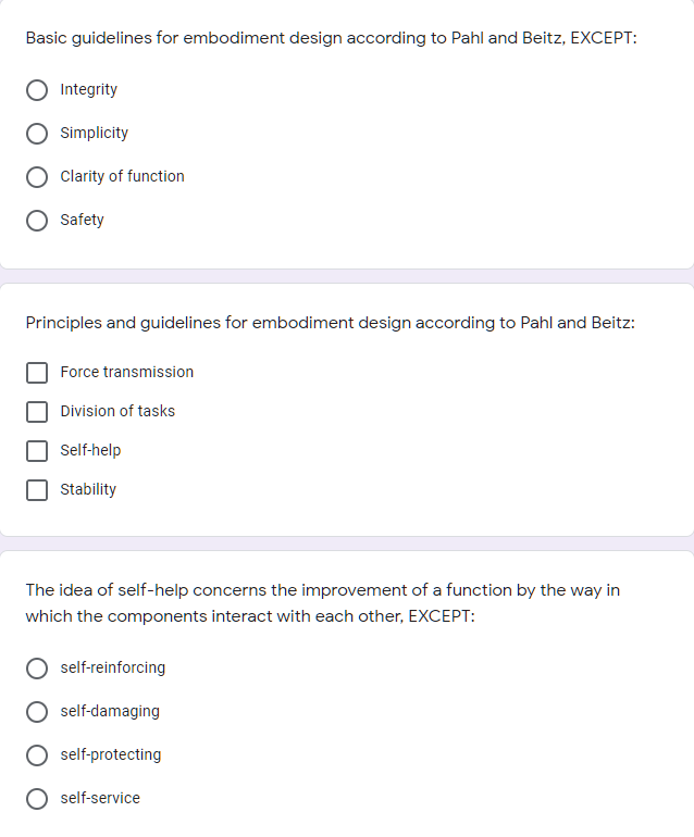 Basic guidelines for embodiment design according to Pahl and Beitz, EXCEPT:
Integrity
Simplicity
Clarity of function
Safety
Principles and guidelines for embodiment design according to Pahl and Beitz:
Force transmission
Division of tasks
Self-help
Stability
The idea of self-help concerns the improvement of a function by the way in
which the components interact with each other, EXCEPT:
self-reinforcing
self-damaging
self-protecting
self-service
