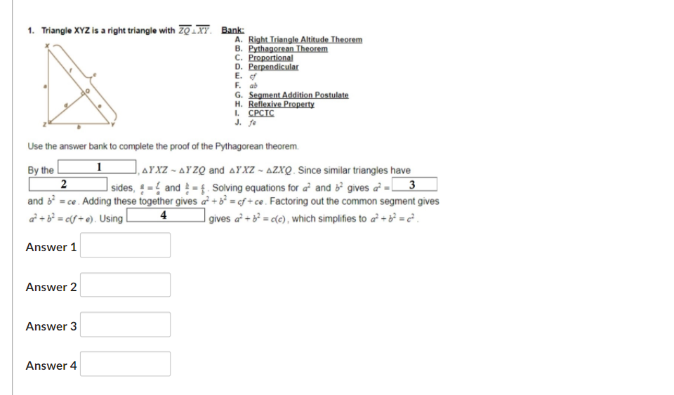 1. Triangle XYZ is a right triangle with ZQ.XY. Bank:
A. Right Triangle Altitude Theorem
B. Pythagorean Theorem
C. Proportional
D. Perpendicular
E. of
F. ab
G. Segment Addition Postulate
H. Reflexive Property
I. CPCTC
J. fe
Use the answer bank to complete the proof of the Pythagorean theorem.
By the
,AYXZ - AYZQ and AYXZ - AZXQ. Since similar triangles have
| sides, = { and ={. Solving equations for a and gives a = 3
and = ce. Adding these together gives a² + b² = cf + ce . Factoring out the common segment gives
|gives a + b° = c(c), which simplifies to a + b =?.
a + b = cf + e). Using
4
Answer 1
Answer 2
Answer 3
Answer 4
