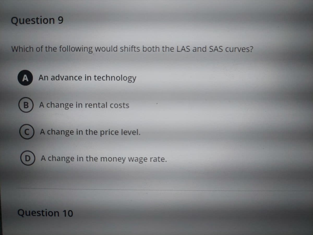 Question 9
Which of the following would shifts both the LAS and SAS curves?
A An advance in technology
B
C
D
A change in rental costs
A change in the price level.
A change in the money wage rate.
Question 10