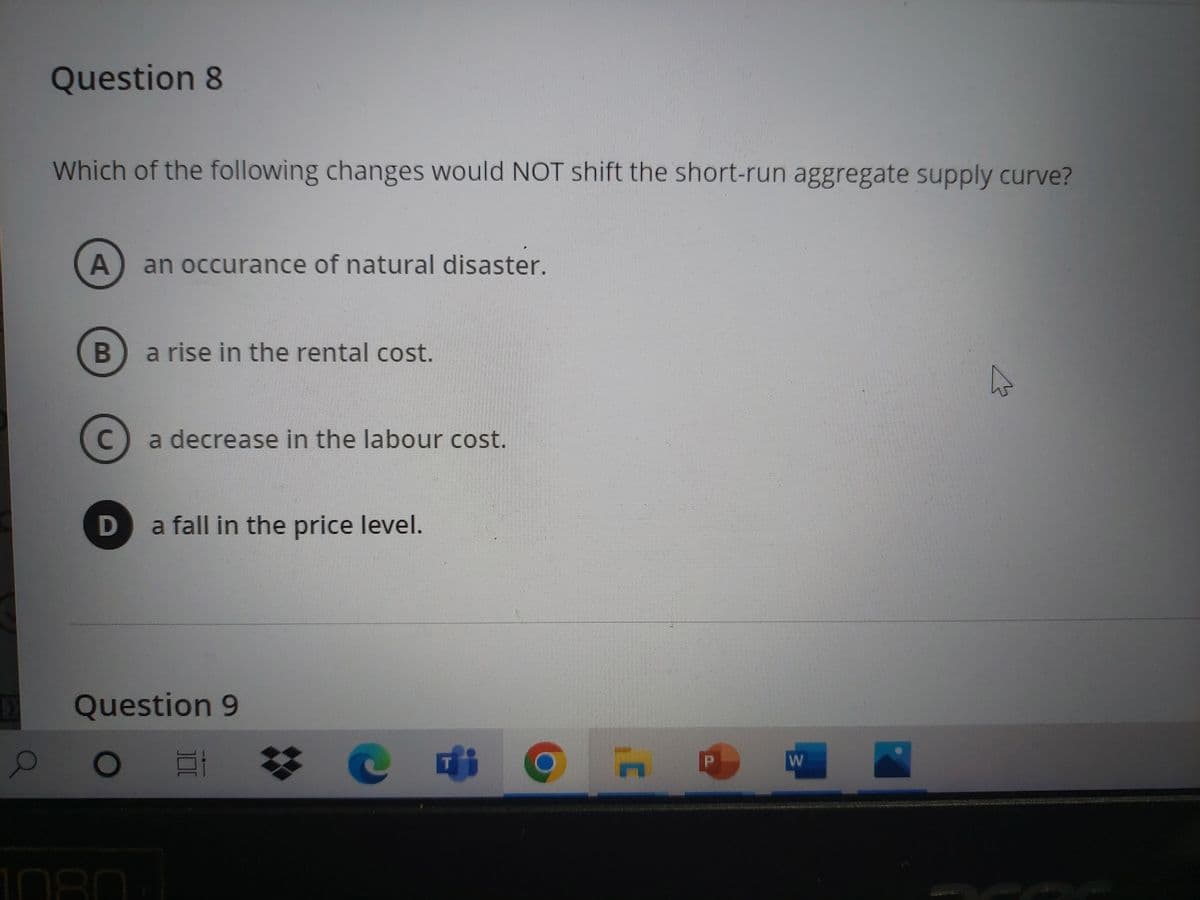 >
O
Question 8
Which of the following changes would NOT shift the short-run aggregate supply curve?
A an occurance of natural disaster.
B
C
D
a rise in the rental cost.
a decrease in the labour cost.
a fall in the price level.
Question 9
O
Et
H
P
W