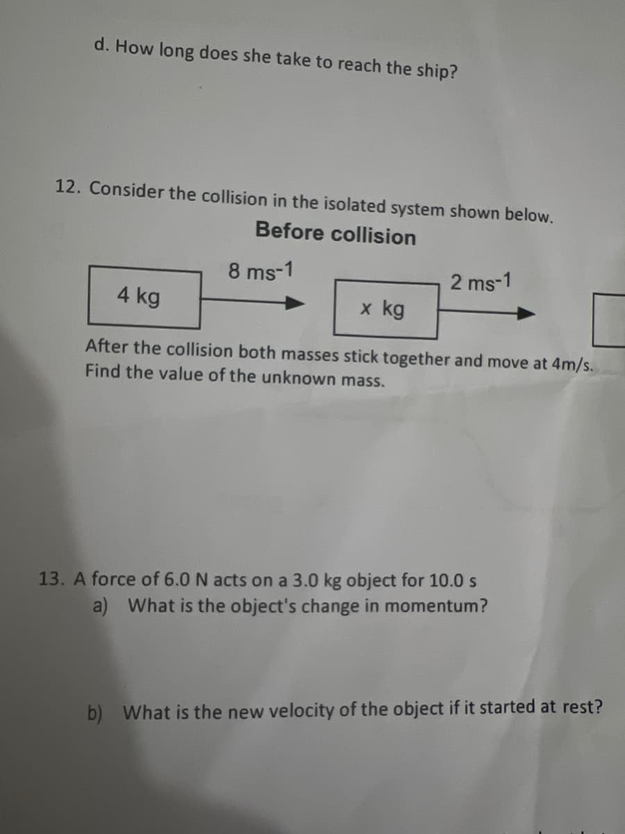 d. How long does she take to reach the ship?
12. Consider the collision in the isolated system shown below.
Before collision
8 ms-1
2 ms-1
4 kg
x kg
After the collision both masses stick together and move at 4m/s.
Find the value of the unknown mass.
13. A force of 6.0 N acts on a 3.0 kg object for 10.0 s
a) What is the object's change in momentum?
b) What is the new velocity of the object if it started at rest?