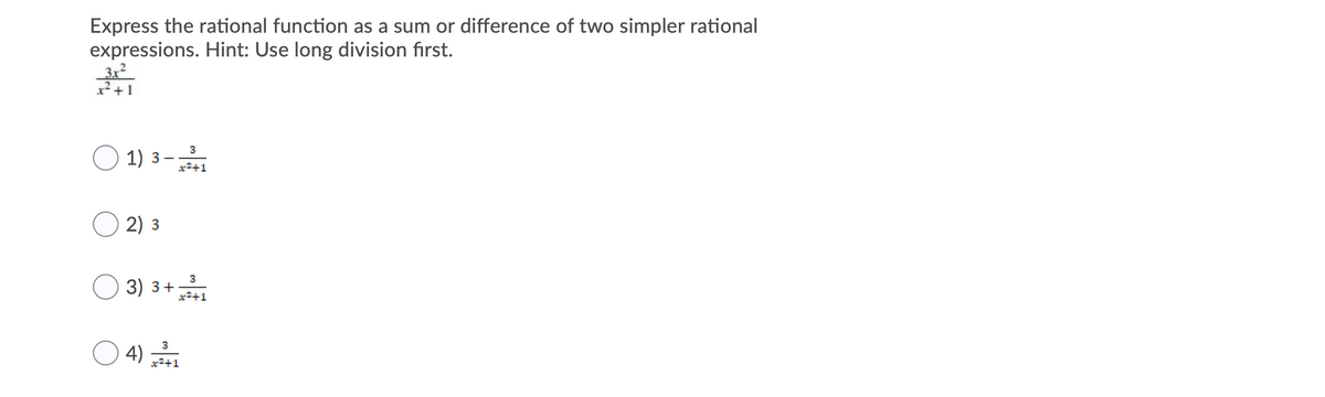 **Problem: Express the Rational Function as a Sum or Difference of Two Simpler Rational Expressions**

**Task:** Use long division first to express the given rational function as a sum or difference of two simpler rational expressions.

**Given Rational Function:** 
\[
\frac{3x^2}{x^2 + 1}
\]

**Multiple Choice Options:**

1. \(\quad 3 - \frac{3}{x^2 + 1}\)
2. \(\quad 3\)
3. \(\quad 3 + \frac{3}{x^2 + 1}\)
4. \(\quad \frac{3}{x^2 + 1}\)