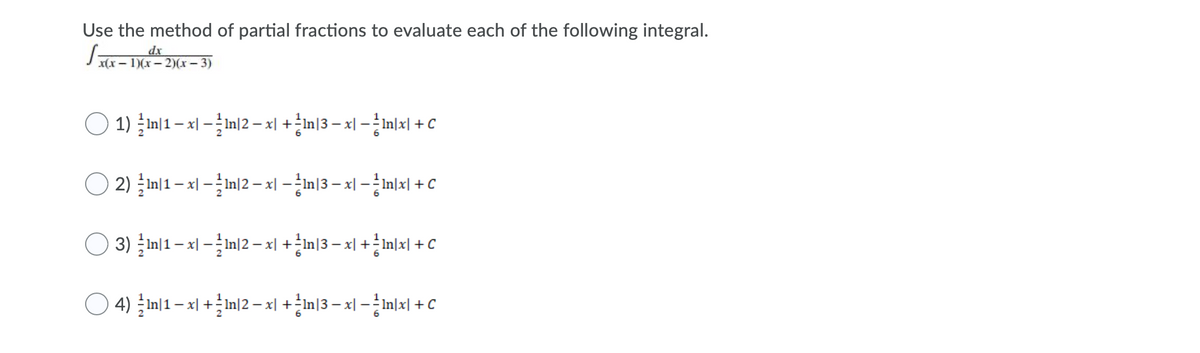 ---

### Use the method of partial fractions to evaluate each of the following integral.

\[ \int \frac{x \, dx}{x(x-1)(x-2)(x-3)} \]


### Options:

1) \[\frac{1}{2} \ln|1 - x| - \frac{1}{2} \ln|2 - x| + \frac{1}{6} \ln|3 - x| - \frac{1}{6} \ln|x| + C\]

2) \[\frac{1}{2} \ln|1 - x| - \frac{1}{2} \ln|2 - x| - \frac{1}{6} \ln|3 - x| - \frac{1}{6} \ln|x| + C\]

3) \[\frac{1}{2} \ln|1 - x| - \frac{1}{2} \ln|2 - x| + \frac{1}{6} \ln|3 - x| + \frac{1}{6} \ln|x| + C\]

4) \[\frac{1}{2} \ln|1 - x| + \frac{1}{2} \ln|2 - x| + \frac{1}{6} \ln|3 - x| - \frac{1}{6} \ln|x| + C\]

---

To solve the integral using the method of partial fractions, you would decompose the integrand into simpler fractions whose integrals are easier to evaluate. Then, using logarithmic properties, you can combine the results into a single expression plus a constant of integration, \(C\). Each option represents a potential solution to this integral.