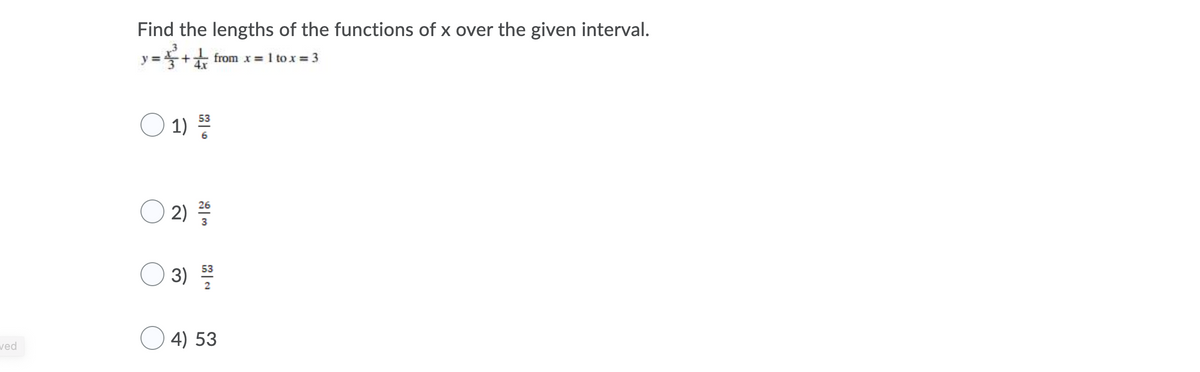 ## Length of a Curve - Example Problem

In this example, we are asked to find the length of the function \( y = \frac{x^3}{3} + \frac{1}{4}x \) over the interval from \( x = 1 \) to \( x = 3 \).

\[ y = \frac{x^3}{3} + \frac{1}{4}x \quad \text{from} \quad x = 1 \quad \text{to} \quad x = 3 \]

You are provided with the following multiple-choice answers to choose from:

1. \( \frac{53}{6} \)
2. \( \frac{26}{3} \)
3. \( \frac{53}{2} \)
4. \( 53 \)

To find the correct answer, you need to apply the formula for the length of the curve:

\[ L = \int_{a}^{b} \sqrt{1 + \left( \frac{dy}{dx} \right)^2} \, dx \]

where \( a = 1 \) and \( b = 3 \) for this problem.