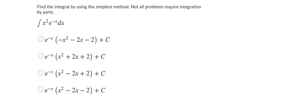 ## Problem Statement

Find the integral by using the simplest method. Not all problems require integration by parts.

\[ \int x^2 e^{-x} \, dx \]

### Choices:
1. \( \circ \, e^{-x} \left( -x^2 - 2x - 2 \right) + C \)
2. \( \circ \, e^{-x} \left( x^2 + 2x + 2 \right) + C \)
3. \( \circ \, e^{-x} \left( x^2 - 2x + 2 \right) + C \)
4. \( \circ \, e^{-x} \left( x^2 - 2x - 2 \right) + C \)

### Explanation

This problem involves finding the integral of the function \( x^2 e^{-x} \). The result contains several expressions in the answer choices, each with a constant \( C \) to account for the integration constant. Evaluate the integral step-by-step to determine the correct option.