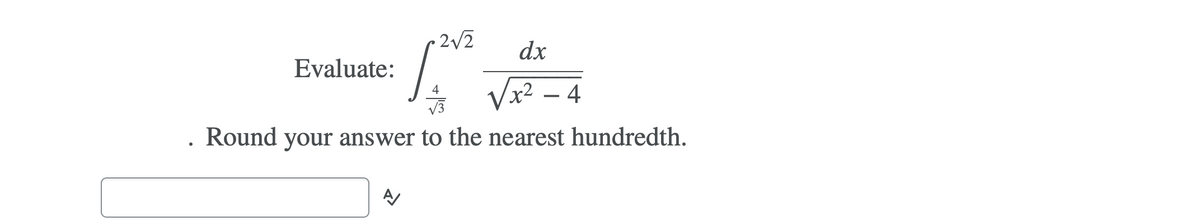 **Evaluate:**

\[ \int_{ \frac{4}{\sqrt{3}} }^{ 2 \sqrt{2} } \frac{dx}{\sqrt{x^2 - 4}} \]

**Round your answer to the nearest hundredth.**

**Answer:**
\[ \approx \] 

Please compute the integral and place the rounded answer in the box provided.