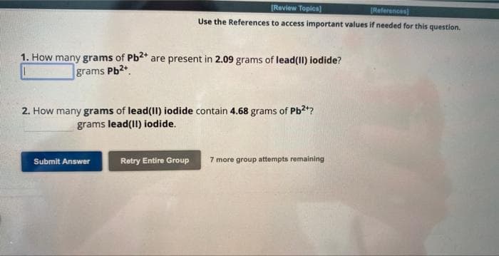 1. How many grams of Pb2+ are present in 2.09 grams of lead(II) iodide?
grams Pb2+
[Review Topics]
(References)
Use the References to access important values if needed for this question.
2. How many grams of lead(II) iodide contain 4.68 grams of Pb²+?
grams lead(II) iodide.
Submit Answer
Retry Entire Group
7 more group attempts remaining