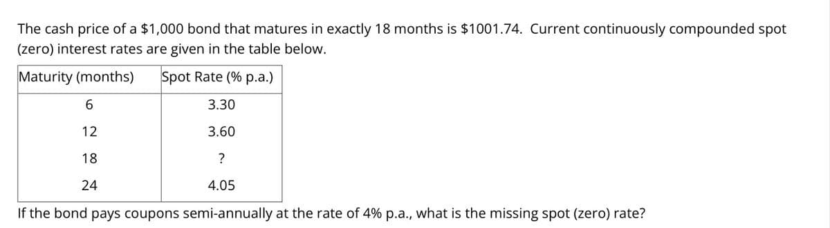 The cash price of a $1,000 bond that matures in exactly 18 months is $1001.74. Current continuously compounded spot
(zero) interest rates are given in the table below.
Maturity (months)
Spot Rate (% p.a.)
3.30
3.60
?
4.05
If the bond pays coupons semi-annually at the rate of 4% p.a., what is the missing spot (zero) rate?
6
12
18
24