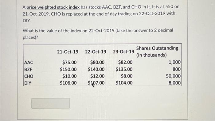 A price weighted stock index has stocks AAC, BZF, and CHO in it. It is at 550 on
21-Oct-2019. CHO is replaced at the end of day trading on 22-Oct-2019 with
DIY.
What is the value of the index on 22-Oct-2019 (take the answer to 2 decimal
places)?
AAC
BZF
CHO
DIY
21-Oct-19
$75.00
$150.00
$10.00
$106.00
22-Oct-19
$80.00
$140.00
$12.00
$107.00
23-Oct-19
$82.00
$135.00
$8.00
$104.00
Shares Outstanding
(in thousands)
1,000
800
50,000
8,000