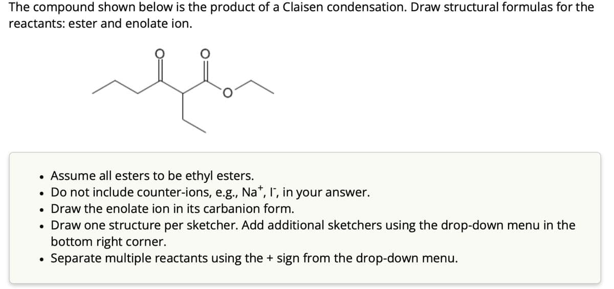 The compound shown below is the product of a Claisen condensation. Draw structural formulas for the
reactants: ester and enolate ion.
flor
Assume all esters to be ethyl esters.
Do not include counter-ions, e.g., Na*, I´, in your answer.
• Draw the enolate ion in its carbanion form.
●
●
●
Draw one structure per sketcher. Add additional sketchers using the drop-down menu in the
bottom right corner.
Separate multiple reactants using the + sign from the drop-down menu.